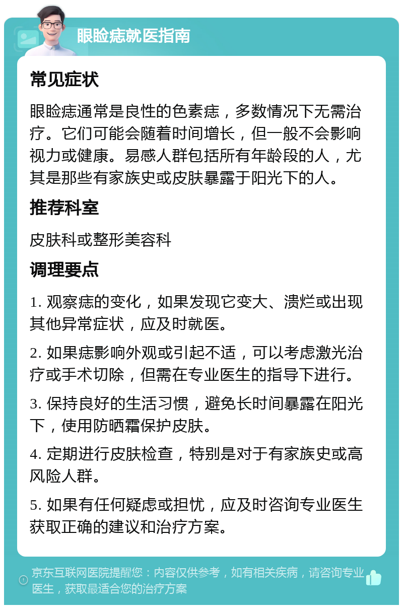 眼睑痣就医指南 常见症状 眼睑痣通常是良性的色素痣，多数情况下无需治疗。它们可能会随着时间增长，但一般不会影响视力或健康。易感人群包括所有年龄段的人，尤其是那些有家族史或皮肤暴露于阳光下的人。 推荐科室 皮肤科或整形美容科 调理要点 1. 观察痣的变化，如果发现它变大、溃烂或出现其他异常症状，应及时就医。 2. 如果痣影响外观或引起不适，可以考虑激光治疗或手术切除，但需在专业医生的指导下进行。 3. 保持良好的生活习惯，避免长时间暴露在阳光下，使用防晒霜保护皮肤。 4. 定期进行皮肤检查，特别是对于有家族史或高风险人群。 5. 如果有任何疑虑或担忧，应及时咨询专业医生获取正确的建议和治疗方案。