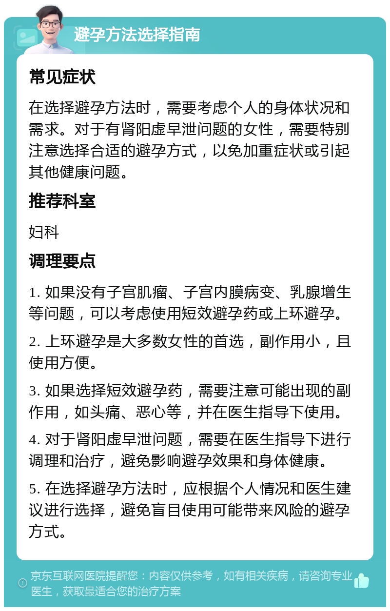 避孕方法选择指南 常见症状 在选择避孕方法时，需要考虑个人的身体状况和需求。对于有肾阳虚早泄问题的女性，需要特别注意选择合适的避孕方式，以免加重症状或引起其他健康问题。 推荐科室 妇科 调理要点 1. 如果没有子宫肌瘤、子宫内膜病变、乳腺增生等问题，可以考虑使用短效避孕药或上环避孕。 2. 上环避孕是大多数女性的首选，副作用小，且使用方便。 3. 如果选择短效避孕药，需要注意可能出现的副作用，如头痛、恶心等，并在医生指导下使用。 4. 对于肾阳虚早泄问题，需要在医生指导下进行调理和治疗，避免影响避孕效果和身体健康。 5. 在选择避孕方法时，应根据个人情况和医生建议进行选择，避免盲目使用可能带来风险的避孕方式。