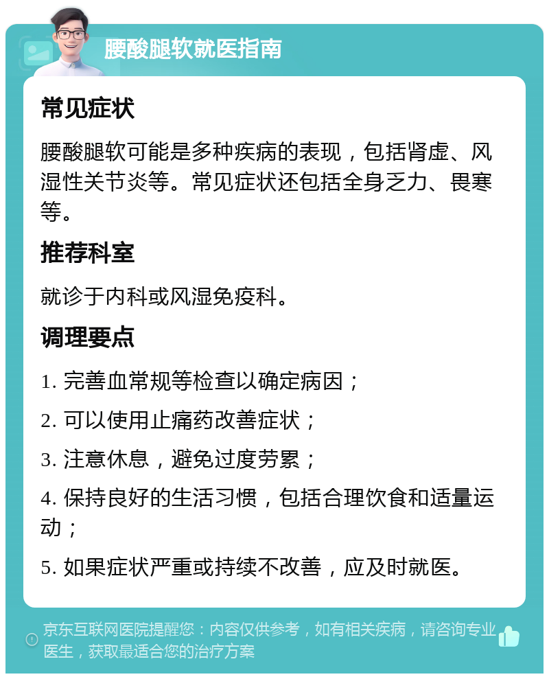 腰酸腿软就医指南 常见症状 腰酸腿软可能是多种疾病的表现，包括肾虚、风湿性关节炎等。常见症状还包括全身乏力、畏寒等。 推荐科室 就诊于内科或风湿免疫科。 调理要点 1. 完善血常规等检查以确定病因； 2. 可以使用止痛药改善症状； 3. 注意休息，避免过度劳累； 4. 保持良好的生活习惯，包括合理饮食和适量运动； 5. 如果症状严重或持续不改善，应及时就医。