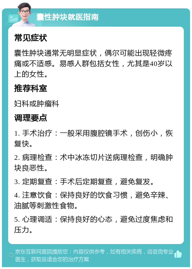 囊性肿块就医指南 常见症状 囊性肿块通常无明显症状，偶尔可能出现轻微疼痛或不适感。易感人群包括女性，尤其是40岁以上的女性。 推荐科室 妇科或肿瘤科 调理要点 1. 手术治疗：一般采用腹腔镜手术，创伤小，恢复快。 2. 病理检查：术中冰冻切片送病理检查，明确肿块良恶性。 3. 定期复查：手术后定期复查，避免复发。 4. 注意饮食：保持良好的饮食习惯，避免辛辣、油腻等刺激性食物。 5. 心理调适：保持良好的心态，避免过度焦虑和压力。