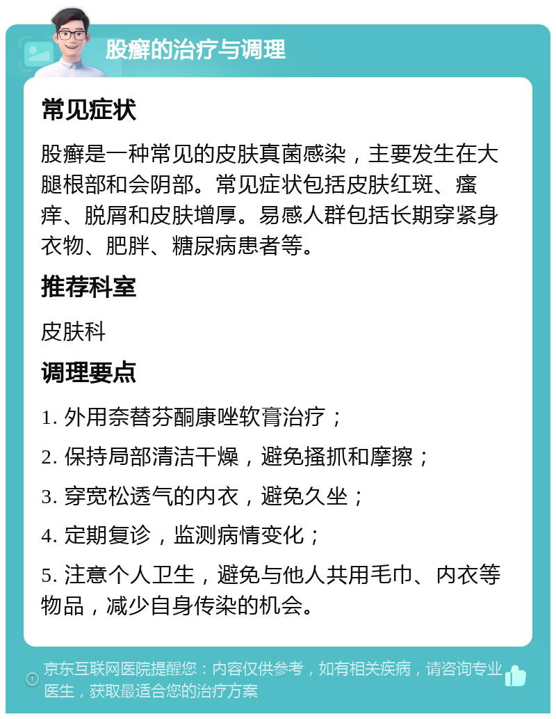 股癣的治疗与调理 常见症状 股癣是一种常见的皮肤真菌感染，主要发生在大腿根部和会阴部。常见症状包括皮肤红斑、瘙痒、脱屑和皮肤增厚。易感人群包括长期穿紧身衣物、肥胖、糖尿病患者等。 推荐科室 皮肤科 调理要点 1. 外用奈替芬酮康唑软膏治疗； 2. 保持局部清洁干燥，避免搔抓和摩擦； 3. 穿宽松透气的内衣，避免久坐； 4. 定期复诊，监测病情变化； 5. 注意个人卫生，避免与他人共用毛巾、内衣等物品，减少自身传染的机会。