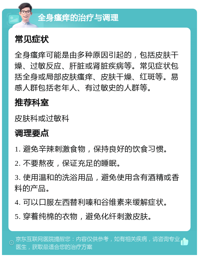 全身瘙痒的治疗与调理 常见症状 全身瘙痒可能是由多种原因引起的，包括皮肤干燥、过敏反应、肝脏或肾脏疾病等。常见症状包括全身或局部皮肤瘙痒、皮肤干燥、红斑等。易感人群包括老年人、有过敏史的人群等。 推荐科室 皮肤科或过敏科 调理要点 1. 避免辛辣刺激食物，保持良好的饮食习惯。 2. 不要熬夜，保证充足的睡眠。 3. 使用温和的洗浴用品，避免使用含有酒精或香料的产品。 4. 可以口服左西替利嗪和谷维素来缓解症状。 5. 穿着纯棉的衣物，避免化纤刺激皮肤。