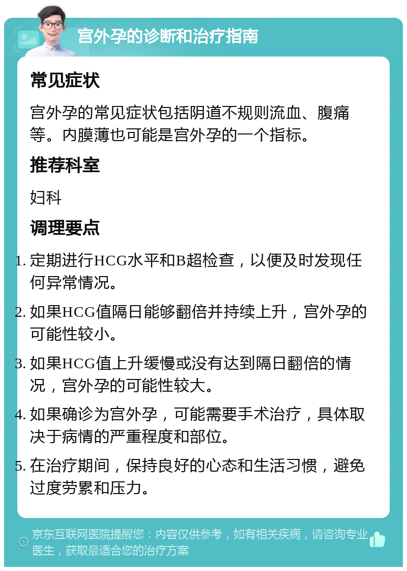 宫外孕的诊断和治疗指南 常见症状 宫外孕的常见症状包括阴道不规则流血、腹痛等。内膜薄也可能是宫外孕的一个指标。 推荐科室 妇科 调理要点 定期进行HCG水平和B超检查，以便及时发现任何异常情况。 如果HCG值隔日能够翻倍并持续上升，宫外孕的可能性较小。 如果HCG值上升缓慢或没有达到隔日翻倍的情况，宫外孕的可能性较大。 如果确诊为宫外孕，可能需要手术治疗，具体取决于病情的严重程度和部位。 在治疗期间，保持良好的心态和生活习惯，避免过度劳累和压力。