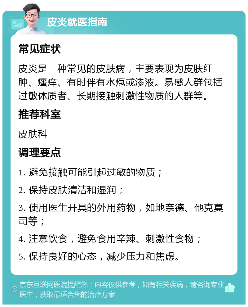 皮炎就医指南 常见症状 皮炎是一种常见的皮肤病，主要表现为皮肤红肿、瘙痒、有时伴有水疱或渗液。易感人群包括过敏体质者、长期接触刺激性物质的人群等。 推荐科室 皮肤科 调理要点 1. 避免接触可能引起过敏的物质； 2. 保持皮肤清洁和湿润； 3. 使用医生开具的外用药物，如地奈德、他克莫司等； 4. 注意饮食，避免食用辛辣、刺激性食物； 5. 保持良好的心态，减少压力和焦虑。