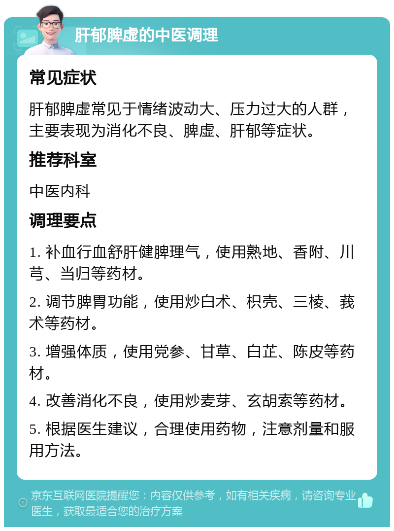 肝郁脾虚的中医调理 常见症状 肝郁脾虚常见于情绪波动大、压力过大的人群，主要表现为消化不良、脾虚、肝郁等症状。 推荐科室 中医内科 调理要点 1. 补血行血舒肝健脾理气，使用熟地、香附、川芎、当归等药材。 2. 调节脾胃功能，使用炒白术、枳壳、三棱、莪术等药材。 3. 增强体质，使用党参、甘草、白芷、陈皮等药材。 4. 改善消化不良，使用炒麦芽、玄胡索等药材。 5. 根据医生建议，合理使用药物，注意剂量和服用方法。