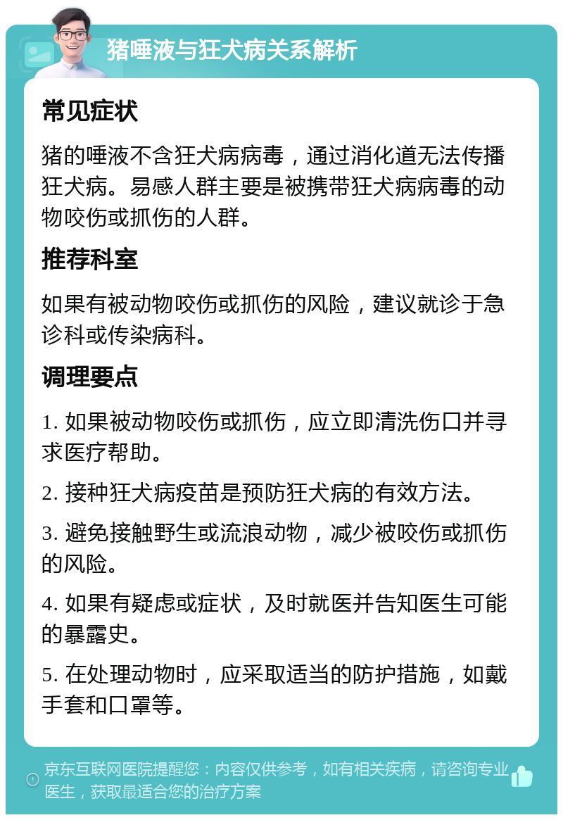 猪唾液与狂犬病关系解析 常见症状 猪的唾液不含狂犬病病毒，通过消化道无法传播狂犬病。易感人群主要是被携带狂犬病病毒的动物咬伤或抓伤的人群。 推荐科室 如果有被动物咬伤或抓伤的风险，建议就诊于急诊科或传染病科。 调理要点 1. 如果被动物咬伤或抓伤，应立即清洗伤口并寻求医疗帮助。 2. 接种狂犬病疫苗是预防狂犬病的有效方法。 3. 避免接触野生或流浪动物，减少被咬伤或抓伤的风险。 4. 如果有疑虑或症状，及时就医并告知医生可能的暴露史。 5. 在处理动物时，应采取适当的防护措施，如戴手套和口罩等。