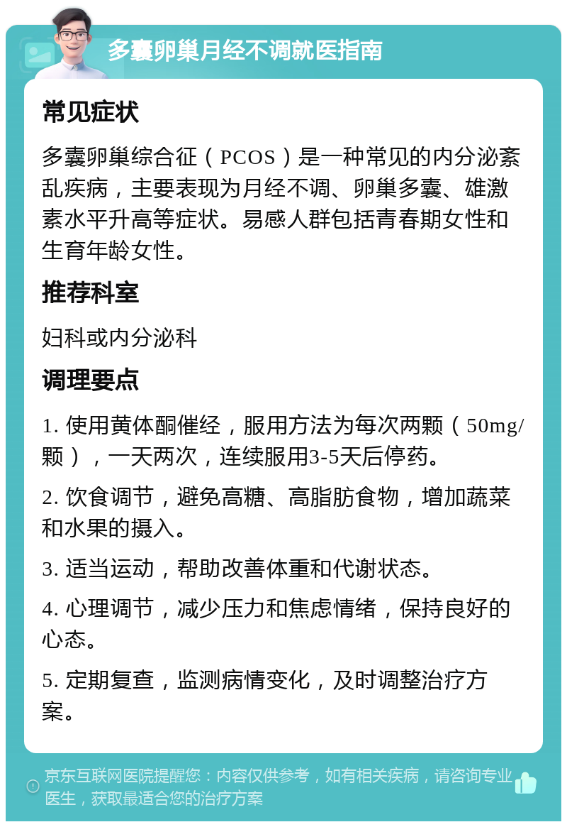 多囊卵巢月经不调就医指南 常见症状 多囊卵巢综合征（PCOS）是一种常见的内分泌紊乱疾病，主要表现为月经不调、卵巢多囊、雄激素水平升高等症状。易感人群包括青春期女性和生育年龄女性。 推荐科室 妇科或内分泌科 调理要点 1. 使用黄体酮催经，服用方法为每次两颗（50mg/颗），一天两次，连续服用3-5天后停药。 2. 饮食调节，避免高糖、高脂肪食物，增加蔬菜和水果的摄入。 3. 适当运动，帮助改善体重和代谢状态。 4. 心理调节，减少压力和焦虑情绪，保持良好的心态。 5. 定期复查，监测病情变化，及时调整治疗方案。