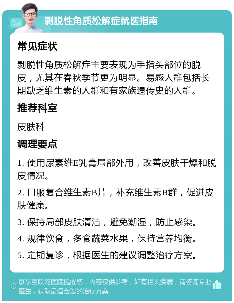 剥脱性角质松解症就医指南 常见症状 剥脱性角质松解症主要表现为手指头部位的脱皮，尤其在春秋季节更为明显。易感人群包括长期缺乏维生素的人群和有家族遗传史的人群。 推荐科室 皮肤科 调理要点 1. 使用尿素维E乳膏局部外用，改善皮肤干燥和脱皮情况。 2. 口服复合维生素B片，补充维生素B群，促进皮肤健康。 3. 保持局部皮肤清洁，避免潮湿，防止感染。 4. 规律饮食，多食蔬菜水果，保持营养均衡。 5. 定期复诊，根据医生的建议调整治疗方案。