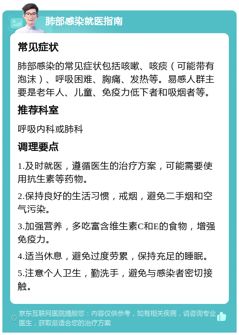 肺部感染就医指南 常见症状 肺部感染的常见症状包括咳嗽、咳痰（可能带有泡沫）、呼吸困难、胸痛、发热等。易感人群主要是老年人、儿童、免疫力低下者和吸烟者等。 推荐科室 呼吸内科或肺科 调理要点 1.及时就医，遵循医生的治疗方案，可能需要使用抗生素等药物。 2.保持良好的生活习惯，戒烟，避免二手烟和空气污染。 3.加强营养，多吃富含维生素C和E的食物，增强免疫力。 4.适当休息，避免过度劳累，保持充足的睡眠。 5.注意个人卫生，勤洗手，避免与感染者密切接触。