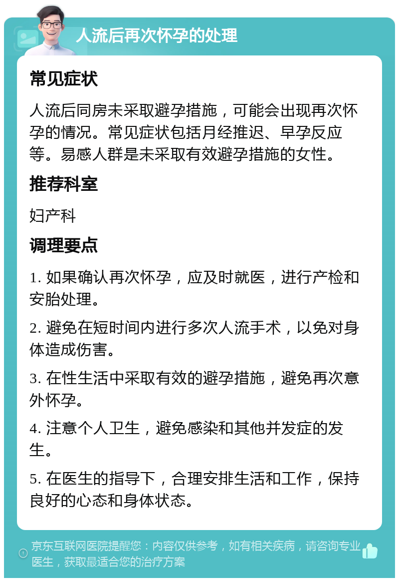 人流后再次怀孕的处理 常见症状 人流后同房未采取避孕措施，可能会出现再次怀孕的情况。常见症状包括月经推迟、早孕反应等。易感人群是未采取有效避孕措施的女性。 推荐科室 妇产科 调理要点 1. 如果确认再次怀孕，应及时就医，进行产检和安胎处理。 2. 避免在短时间内进行多次人流手术，以免对身体造成伤害。 3. 在性生活中采取有效的避孕措施，避免再次意外怀孕。 4. 注意个人卫生，避免感染和其他并发症的发生。 5. 在医生的指导下，合理安排生活和工作，保持良好的心态和身体状态。