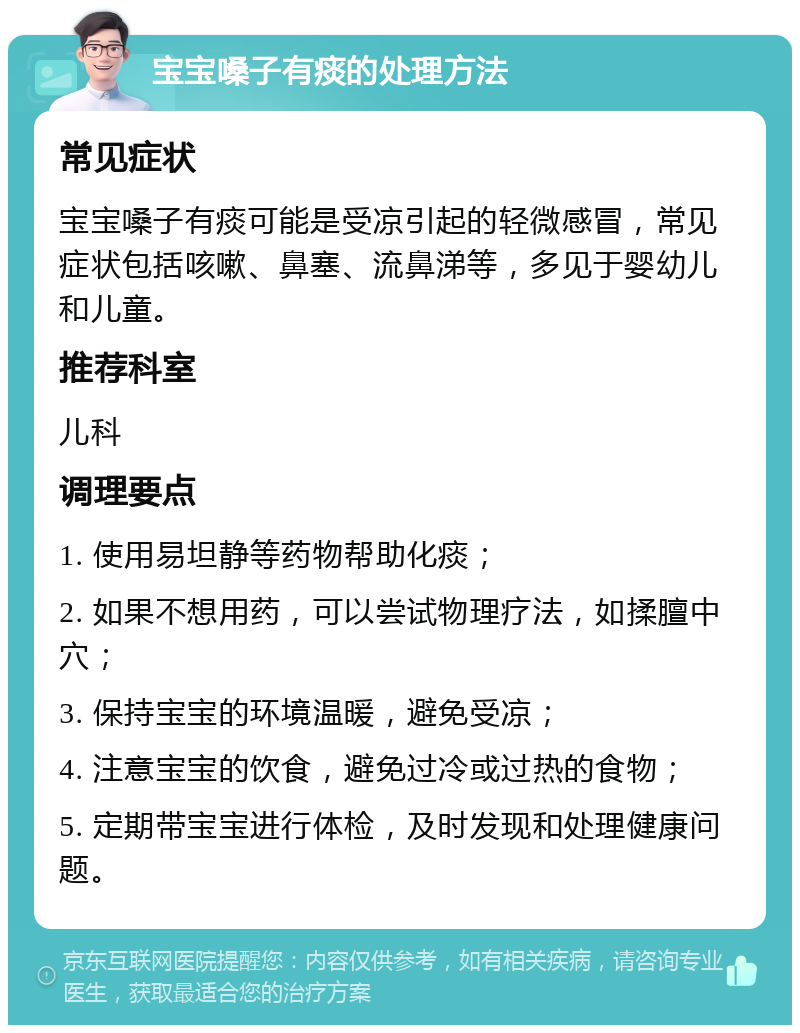 宝宝嗓子有痰的处理方法 常见症状 宝宝嗓子有痰可能是受凉引起的轻微感冒，常见症状包括咳嗽、鼻塞、流鼻涕等，多见于婴幼儿和儿童。 推荐科室 儿科 调理要点 1. 使用易坦静等药物帮助化痰； 2. 如果不想用药，可以尝试物理疗法，如揉膻中穴； 3. 保持宝宝的环境温暖，避免受凉； 4. 注意宝宝的饮食，避免过冷或过热的食物； 5. 定期带宝宝进行体检，及时发现和处理健康问题。