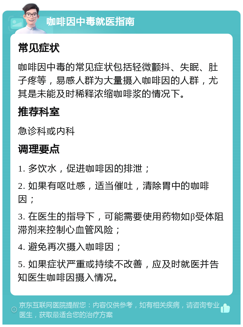 咖啡因中毒就医指南 常见症状 咖啡因中毒的常见症状包括轻微颤抖、失眠、肚子疼等，易感人群为大量摄入咖啡因的人群，尤其是未能及时稀释浓缩咖啡浆的情况下。 推荐科室 急诊科或内科 调理要点 1. 多饮水，促进咖啡因的排泄； 2. 如果有呕吐感，适当催吐，清除胃中的咖啡因； 3. 在医生的指导下，可能需要使用药物如β受体阻滞剂来控制心血管风险； 4. 避免再次摄入咖啡因； 5. 如果症状严重或持续不改善，应及时就医并告知医生咖啡因摄入情况。