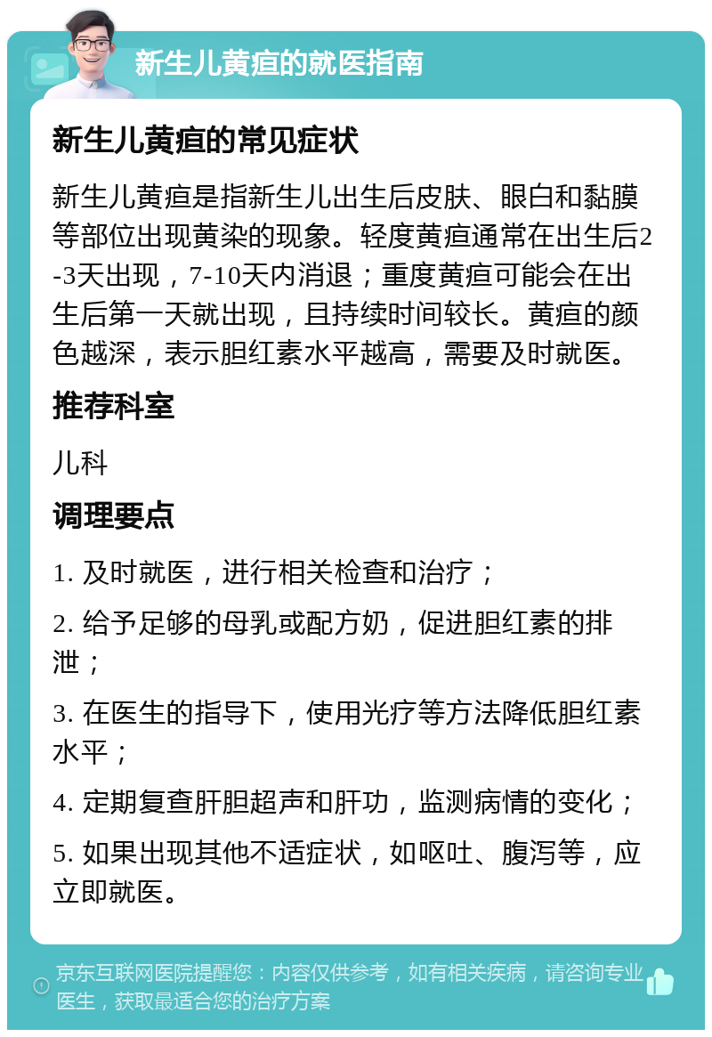 新生儿黄疸的就医指南 新生儿黄疸的常见症状 新生儿黄疸是指新生儿出生后皮肤、眼白和黏膜等部位出现黄染的现象。轻度黄疸通常在出生后2-3天出现，7-10天内消退；重度黄疸可能会在出生后第一天就出现，且持续时间较长。黄疸的颜色越深，表示胆红素水平越高，需要及时就医。 推荐科室 儿科 调理要点 1. 及时就医，进行相关检查和治疗； 2. 给予足够的母乳或配方奶，促进胆红素的排泄； 3. 在医生的指导下，使用光疗等方法降低胆红素水平； 4. 定期复查肝胆超声和肝功，监测病情的变化； 5. 如果出现其他不适症状，如呕吐、腹泻等，应立即就医。