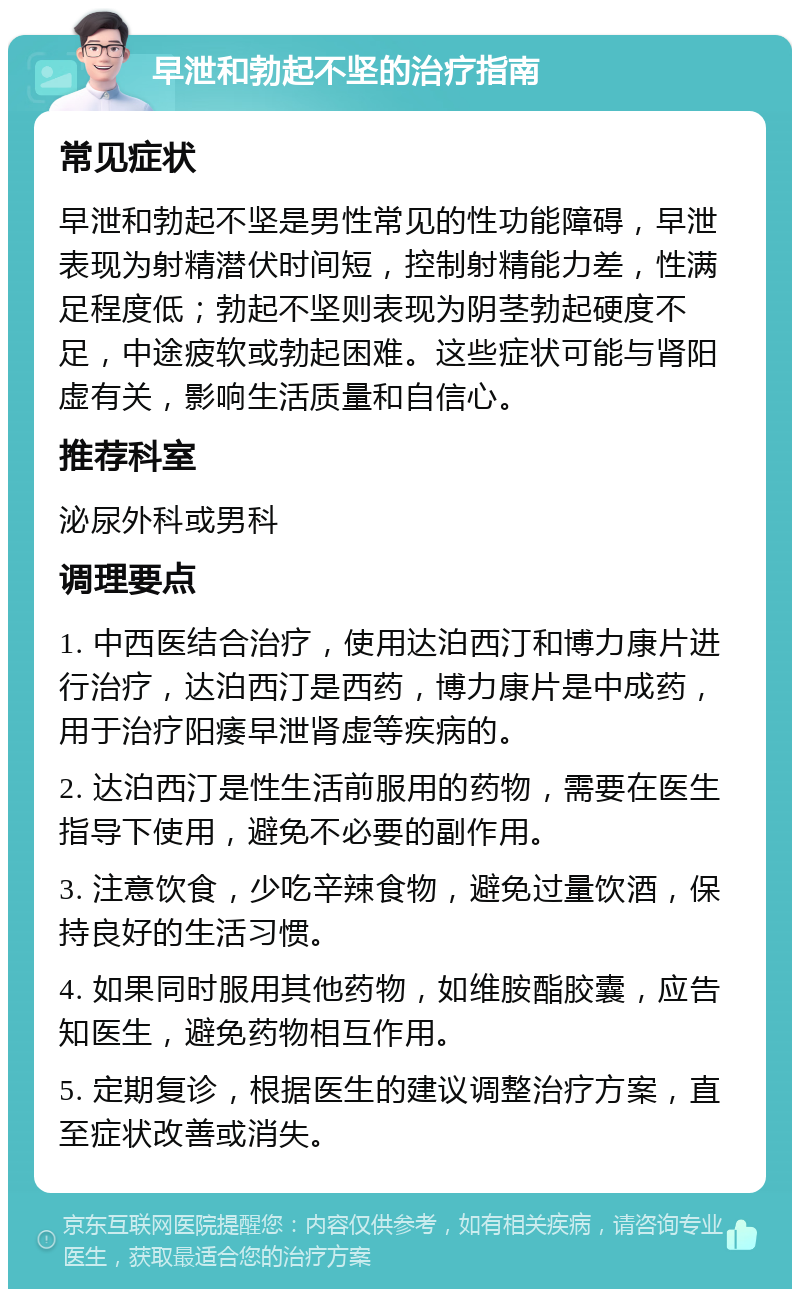 早泄和勃起不坚的治疗指南 常见症状 早泄和勃起不坚是男性常见的性功能障碍，早泄表现为射精潜伏时间短，控制射精能力差，性满足程度低；勃起不坚则表现为阴茎勃起硬度不足，中途疲软或勃起困难。这些症状可能与肾阳虚有关，影响生活质量和自信心。 推荐科室 泌尿外科或男科 调理要点 1. 中西医结合治疗，使用达泊西汀和博力康片进行治疗，达泊西汀是西药，博力康片是中成药，用于治疗阳痿早泄肾虚等疾病的。 2. 达泊西汀是性生活前服用的药物，需要在医生指导下使用，避免不必要的副作用。 3. 注意饮食，少吃辛辣食物，避免过量饮酒，保持良好的生活习惯。 4. 如果同时服用其他药物，如维胺酯胶囊，应告知医生，避免药物相互作用。 5. 定期复诊，根据医生的建议调整治疗方案，直至症状改善或消失。