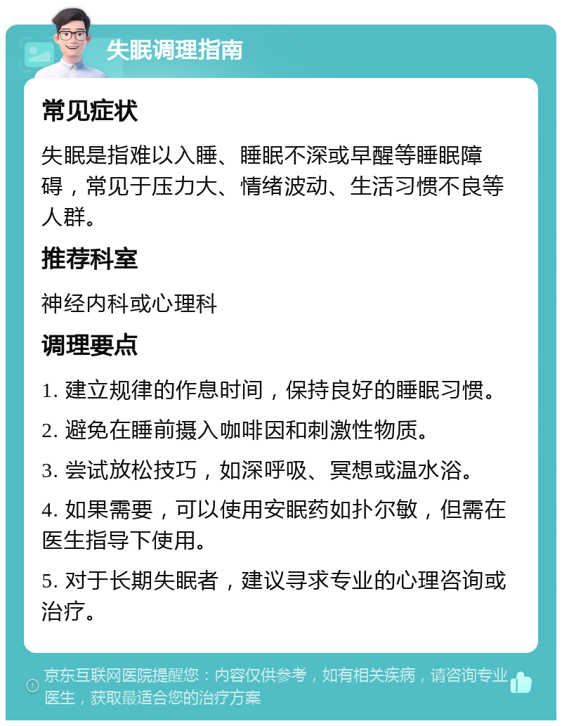 失眠调理指南 常见症状 失眠是指难以入睡、睡眠不深或早醒等睡眠障碍，常见于压力大、情绪波动、生活习惯不良等人群。 推荐科室 神经内科或心理科 调理要点 1. 建立规律的作息时间，保持良好的睡眠习惯。 2. 避免在睡前摄入咖啡因和刺激性物质。 3. 尝试放松技巧，如深呼吸、冥想或温水浴。 4. 如果需要，可以使用安眠药如扑尔敏，但需在医生指导下使用。 5. 对于长期失眠者，建议寻求专业的心理咨询或治疗。