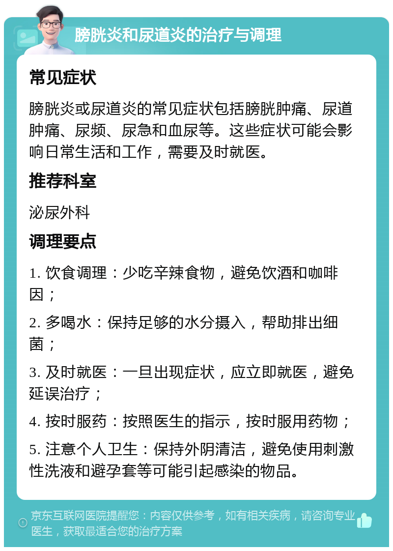 膀胱炎和尿道炎的治疗与调理 常见症状 膀胱炎或尿道炎的常见症状包括膀胱肿痛、尿道肿痛、尿频、尿急和血尿等。这些症状可能会影响日常生活和工作，需要及时就医。 推荐科室 泌尿外科 调理要点 1. 饮食调理：少吃辛辣食物，避免饮酒和咖啡因； 2. 多喝水：保持足够的水分摄入，帮助排出细菌； 3. 及时就医：一旦出现症状，应立即就医，避免延误治疗； 4. 按时服药：按照医生的指示，按时服用药物； 5. 注意个人卫生：保持外阴清洁，避免使用刺激性洗液和避孕套等可能引起感染的物品。