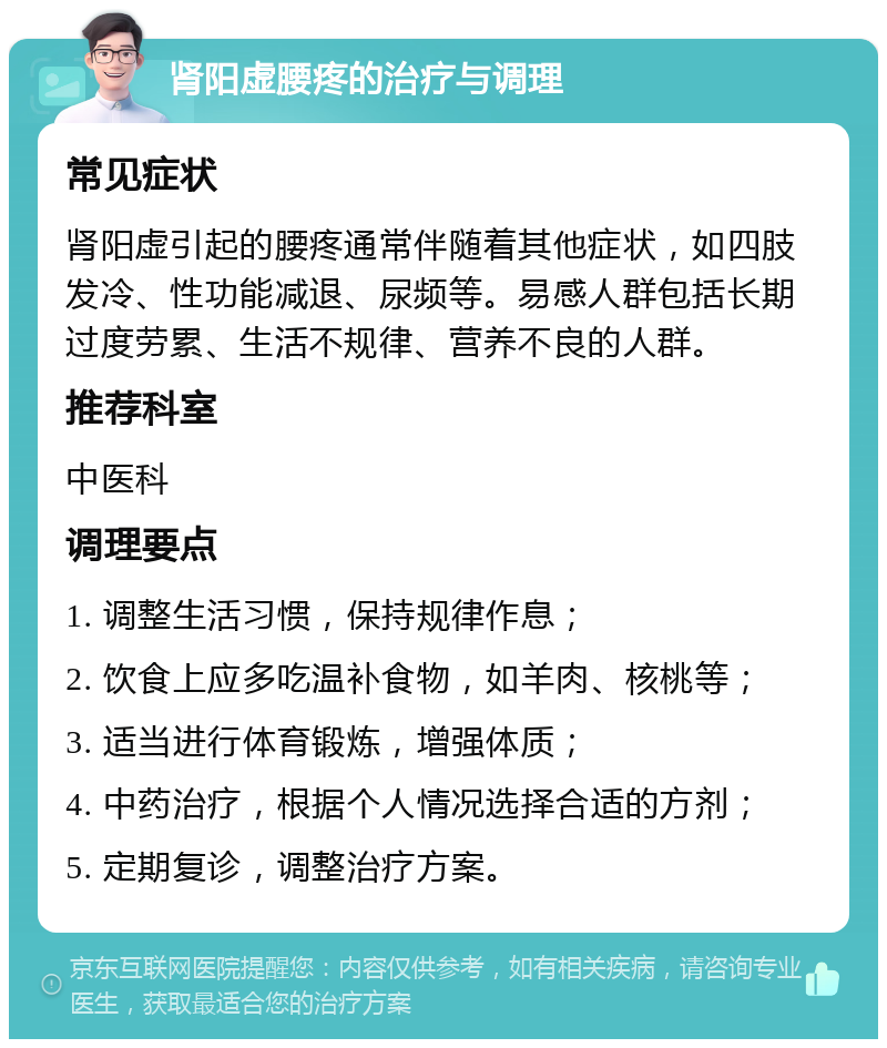 肾阳虚腰疼的治疗与调理 常见症状 肾阳虚引起的腰疼通常伴随着其他症状，如四肢发冷、性功能减退、尿频等。易感人群包括长期过度劳累、生活不规律、营养不良的人群。 推荐科室 中医科 调理要点 1. 调整生活习惯，保持规律作息； 2. 饮食上应多吃温补食物，如羊肉、核桃等； 3. 适当进行体育锻炼，增强体质； 4. 中药治疗，根据个人情况选择合适的方剂； 5. 定期复诊，调整治疗方案。