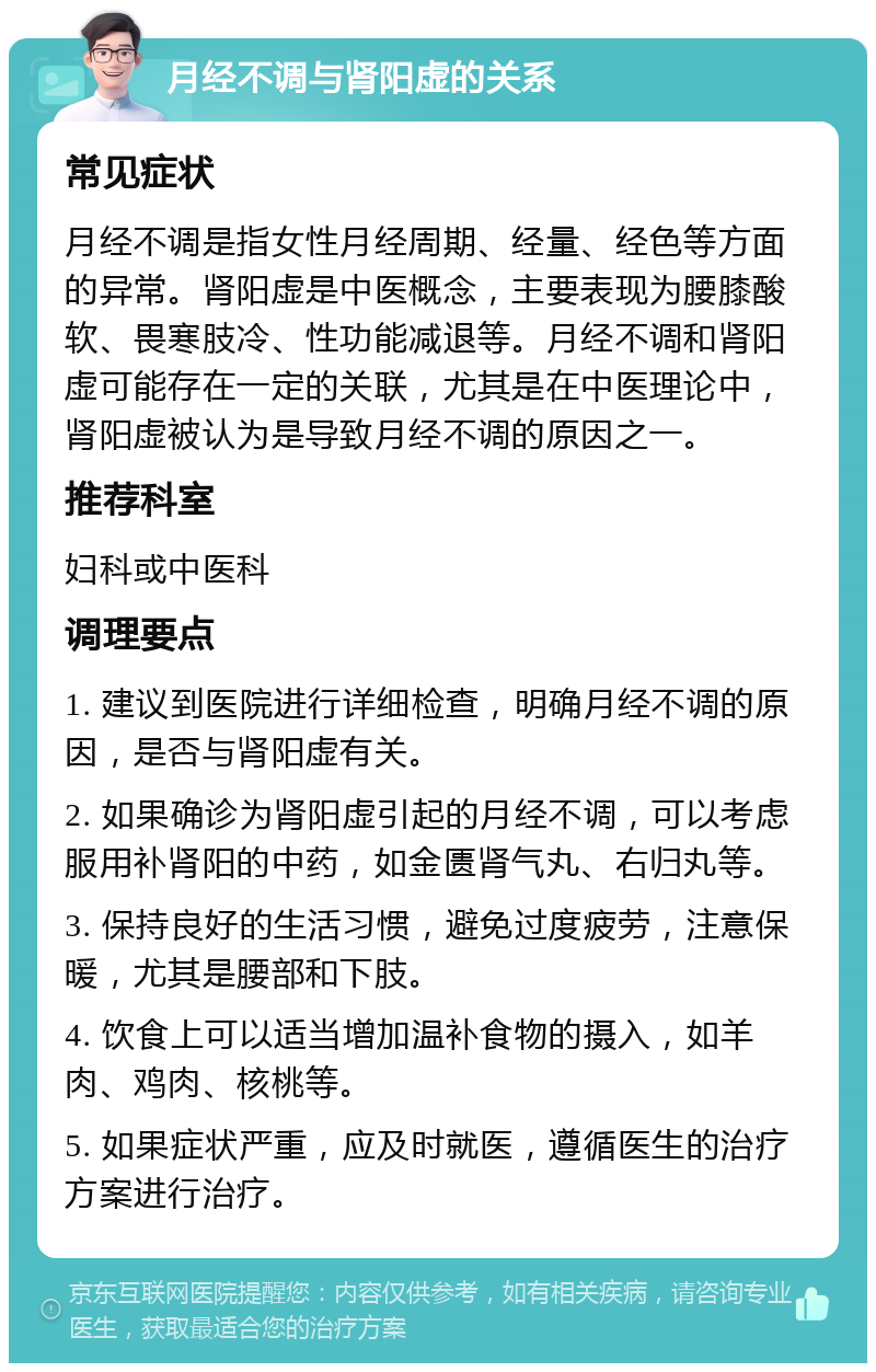 月经不调与肾阳虚的关系 常见症状 月经不调是指女性月经周期、经量、经色等方面的异常。肾阳虚是中医概念，主要表现为腰膝酸软、畏寒肢冷、性功能减退等。月经不调和肾阳虚可能存在一定的关联，尤其是在中医理论中，肾阳虚被认为是导致月经不调的原因之一。 推荐科室 妇科或中医科 调理要点 1. 建议到医院进行详细检查，明确月经不调的原因，是否与肾阳虚有关。 2. 如果确诊为肾阳虚引起的月经不调，可以考虑服用补肾阳的中药，如金匮肾气丸、右归丸等。 3. 保持良好的生活习惯，避免过度疲劳，注意保暖，尤其是腰部和下肢。 4. 饮食上可以适当增加温补食物的摄入，如羊肉、鸡肉、核桃等。 5. 如果症状严重，应及时就医，遵循医生的治疗方案进行治疗。