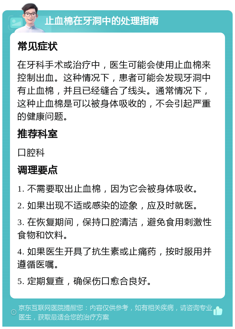 止血棉在牙洞中的处理指南 常见症状 在牙科手术或治疗中，医生可能会使用止血棉来控制出血。这种情况下，患者可能会发现牙洞中有止血棉，并且已经缝合了线头。通常情况下，这种止血棉是可以被身体吸收的，不会引起严重的健康问题。 推荐科室 口腔科 调理要点 1. 不需要取出止血棉，因为它会被身体吸收。 2. 如果出现不适或感染的迹象，应及时就医。 3. 在恢复期间，保持口腔清洁，避免食用刺激性食物和饮料。 4. 如果医生开具了抗生素或止痛药，按时服用并遵循医嘱。 5. 定期复查，确保伤口愈合良好。