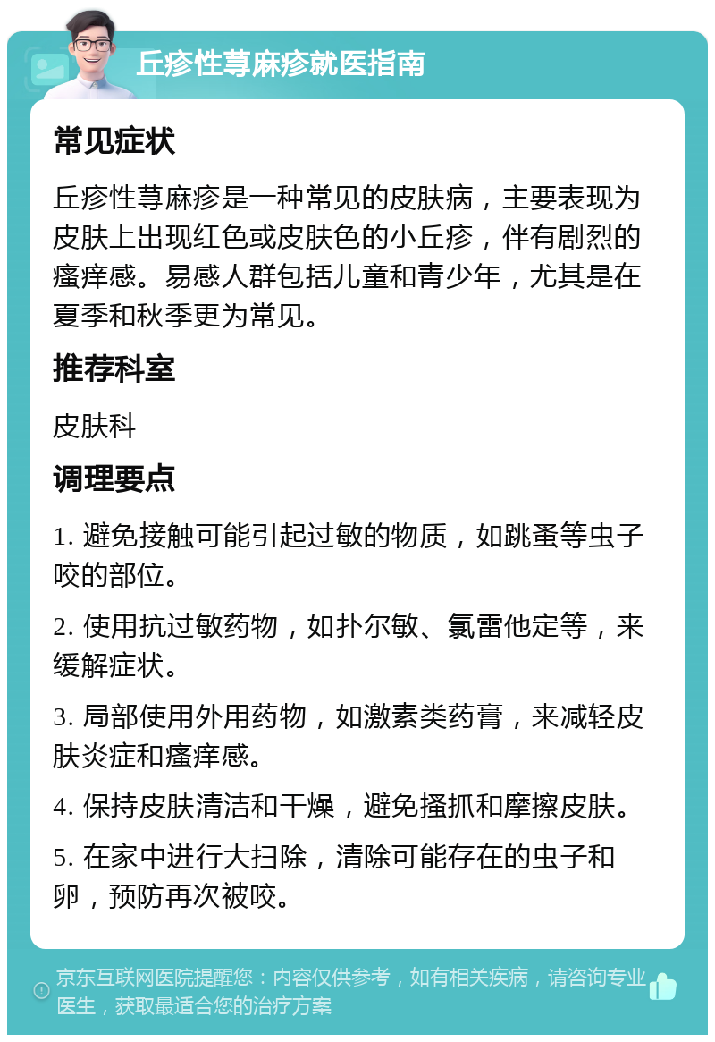 丘疹性荨麻疹就医指南 常见症状 丘疹性荨麻疹是一种常见的皮肤病，主要表现为皮肤上出现红色或皮肤色的小丘疹，伴有剧烈的瘙痒感。易感人群包括儿童和青少年，尤其是在夏季和秋季更为常见。 推荐科室 皮肤科 调理要点 1. 避免接触可能引起过敏的物质，如跳蚤等虫子咬的部位。 2. 使用抗过敏药物，如扑尔敏、氯雷他定等，来缓解症状。 3. 局部使用外用药物，如激素类药膏，来减轻皮肤炎症和瘙痒感。 4. 保持皮肤清洁和干燥，避免搔抓和摩擦皮肤。 5. 在家中进行大扫除，清除可能存在的虫子和卵，预防再次被咬。