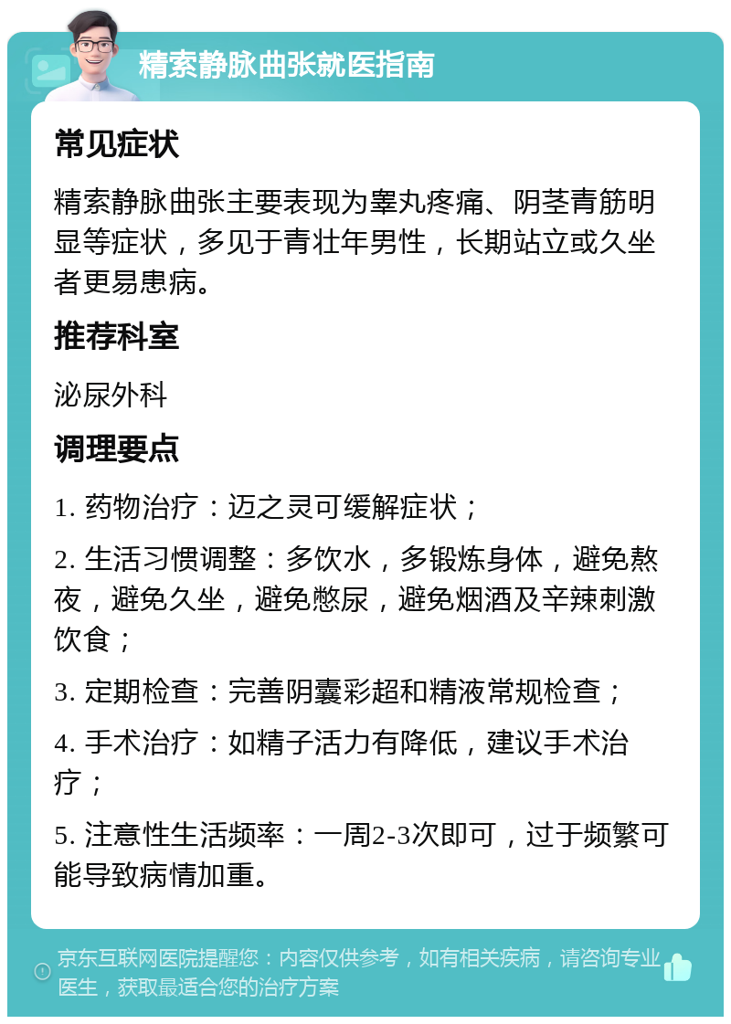 精索静脉曲张就医指南 常见症状 精索静脉曲张主要表现为睾丸疼痛、阴茎青筋明显等症状，多见于青壮年男性，长期站立或久坐者更易患病。 推荐科室 泌尿外科 调理要点 1. 药物治疗：迈之灵可缓解症状； 2. 生活习惯调整：多饮水，多锻炼身体，避免熬夜，避免久坐，避免憋尿，避免烟酒及辛辣刺激饮食； 3. 定期检查：完善阴囊彩超和精液常规检查； 4. 手术治疗：如精子活力有降低，建议手术治疗； 5. 注意性生活频率：一周2-3次即可，过于频繁可能导致病情加重。