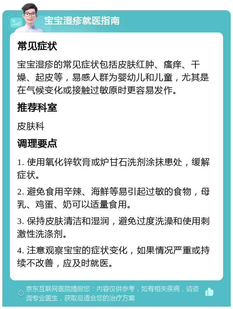 宝宝湿疹就医指南 常见症状 宝宝湿疹的常见症状包括皮肤红肿、瘙痒、干燥、起皮等，易感人群为婴幼儿和儿童，尤其是在气候变化或接触过敏原时更容易发作。 推荐科室 皮肤科 调理要点 1. 使用氧化锌软膏或炉甘石洗剂涂抹患处，缓解症状。 2. 避免食用辛辣、海鲜等易引起过敏的食物，母乳、鸡蛋、奶可以适量食用。 3. 保持皮肤清洁和湿润，避免过度洗澡和使用刺激性洗涤剂。 4. 注意观察宝宝的症状变化，如果情况严重或持续不改善，应及时就医。