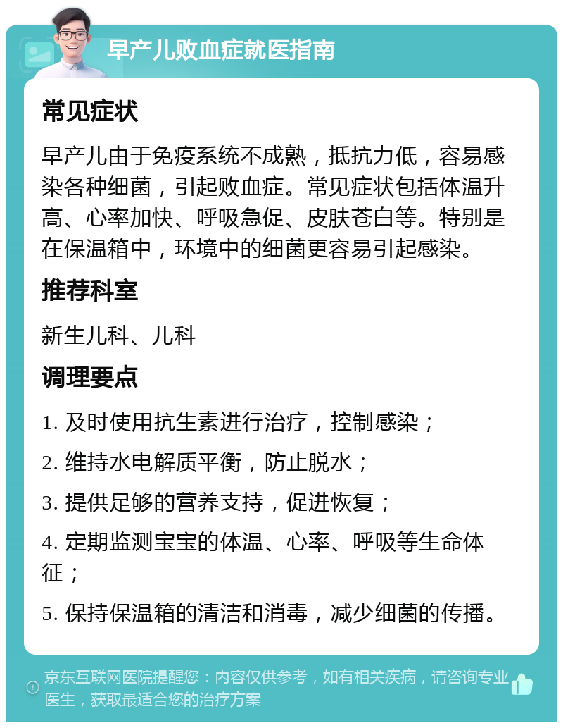 早产儿败血症就医指南 常见症状 早产儿由于免疫系统不成熟，抵抗力低，容易感染各种细菌，引起败血症。常见症状包括体温升高、心率加快、呼吸急促、皮肤苍白等。特别是在保温箱中，环境中的细菌更容易引起感染。 推荐科室 新生儿科、儿科 调理要点 1. 及时使用抗生素进行治疗，控制感染； 2. 维持水电解质平衡，防止脱水； 3. 提供足够的营养支持，促进恢复； 4. 定期监测宝宝的体温、心率、呼吸等生命体征； 5. 保持保温箱的清洁和消毒，减少细菌的传播。