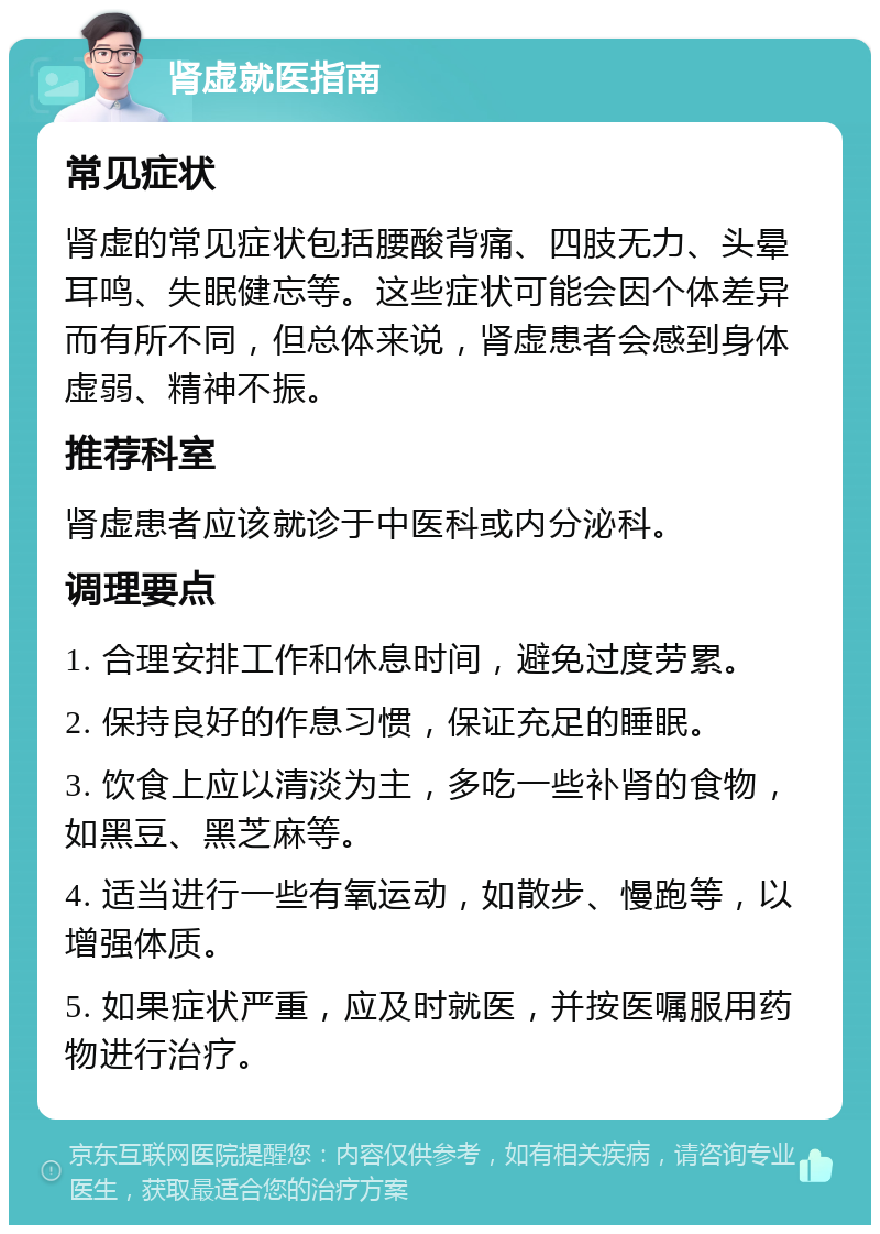 肾虚就医指南 常见症状 肾虚的常见症状包括腰酸背痛、四肢无力、头晕耳鸣、失眠健忘等。这些症状可能会因个体差异而有所不同，但总体来说，肾虚患者会感到身体虚弱、精神不振。 推荐科室 肾虚患者应该就诊于中医科或内分泌科。 调理要点 1. 合理安排工作和休息时间，避免过度劳累。 2. 保持良好的作息习惯，保证充足的睡眠。 3. 饮食上应以清淡为主，多吃一些补肾的食物，如黑豆、黑芝麻等。 4. 适当进行一些有氧运动，如散步、慢跑等，以增强体质。 5. 如果症状严重，应及时就医，并按医嘱服用药物进行治疗。