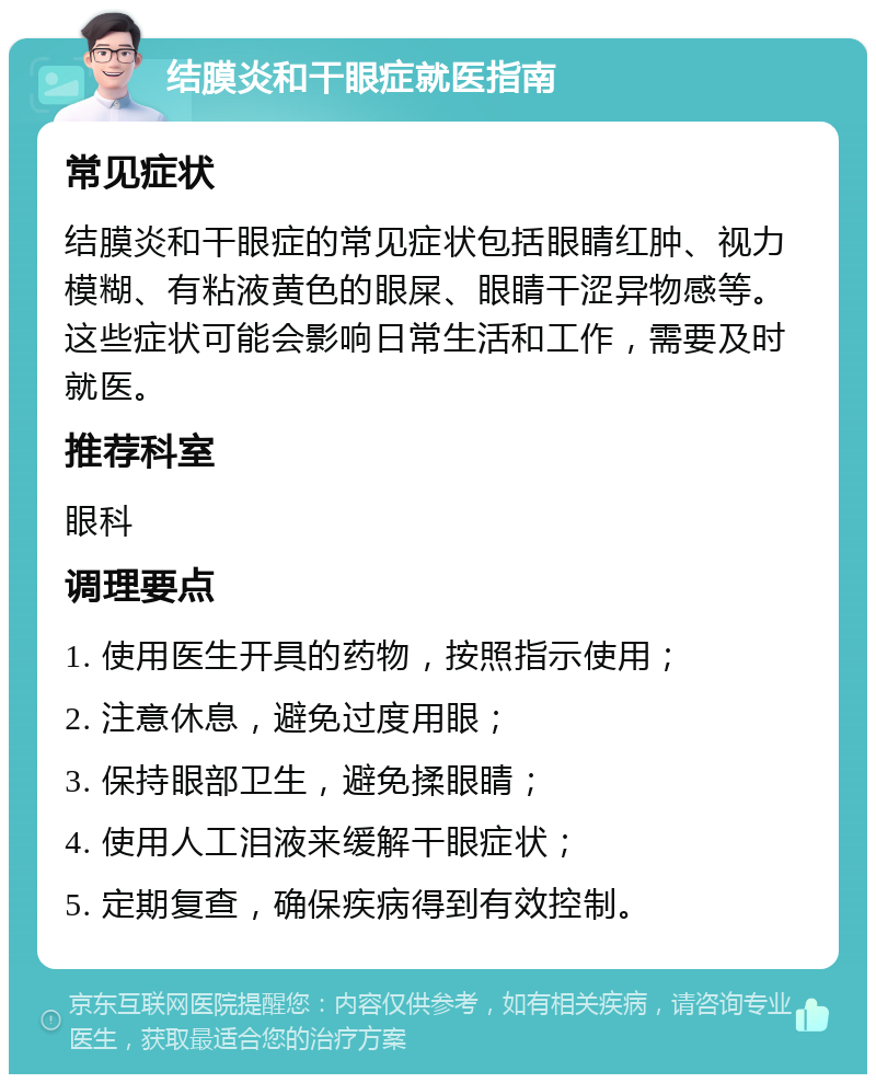 结膜炎和干眼症就医指南 常见症状 结膜炎和干眼症的常见症状包括眼睛红肿、视力模糊、有粘液黄色的眼屎、眼睛干涩异物感等。这些症状可能会影响日常生活和工作，需要及时就医。 推荐科室 眼科 调理要点 1. 使用医生开具的药物，按照指示使用； 2. 注意休息，避免过度用眼； 3. 保持眼部卫生，避免揉眼睛； 4. 使用人工泪液来缓解干眼症状； 5. 定期复查，确保疾病得到有效控制。