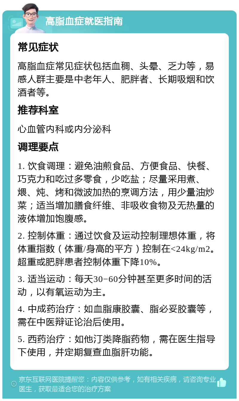 高脂血症就医指南 常见症状 高脂血症常见症状包括血稠、头晕、乏力等，易感人群主要是中老年人、肥胖者、长期吸烟和饮酒者等。 推荐科室 心血管内科或内分泌科 调理要点 1. 饮食调理：避免油煎食品、方便食品、快餐、巧克力和吃过多零食，少吃盐；尽量采用煮、煨、炖、烤和微波加热的烹调方法，用少量油炒菜；适当增加膳食纤维、非吸收食物及无热量的液体增加饱腹感。 2. 控制体重：通过饮食及运动控制理想体重，将体重指数（体重/身高的平方）控制在<24kg/m2。超重或肥胖患者控制体重下降10%。 3. 适当运动：每天30−60分钟甚至更多时间的活动，以有氧运动为主。 4. 中成药治疗：如血脂康胶囊、脂必妥胶囊等，需在中医辩证论治后使用。 5. 西药治疗：如他汀类降脂药物，需在医生指导下使用，并定期复查血脂肝功能。