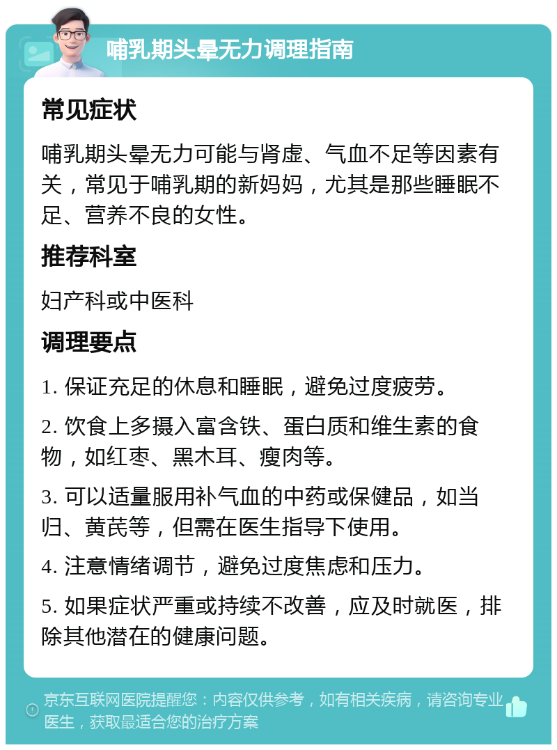 哺乳期头晕无力调理指南 常见症状 哺乳期头晕无力可能与肾虚、气血不足等因素有关，常见于哺乳期的新妈妈，尤其是那些睡眠不足、营养不良的女性。 推荐科室 妇产科或中医科 调理要点 1. 保证充足的休息和睡眠，避免过度疲劳。 2. 饮食上多摄入富含铁、蛋白质和维生素的食物，如红枣、黑木耳、瘦肉等。 3. 可以适量服用补气血的中药或保健品，如当归、黄芪等，但需在医生指导下使用。 4. 注意情绪调节，避免过度焦虑和压力。 5. 如果症状严重或持续不改善，应及时就医，排除其他潜在的健康问题。