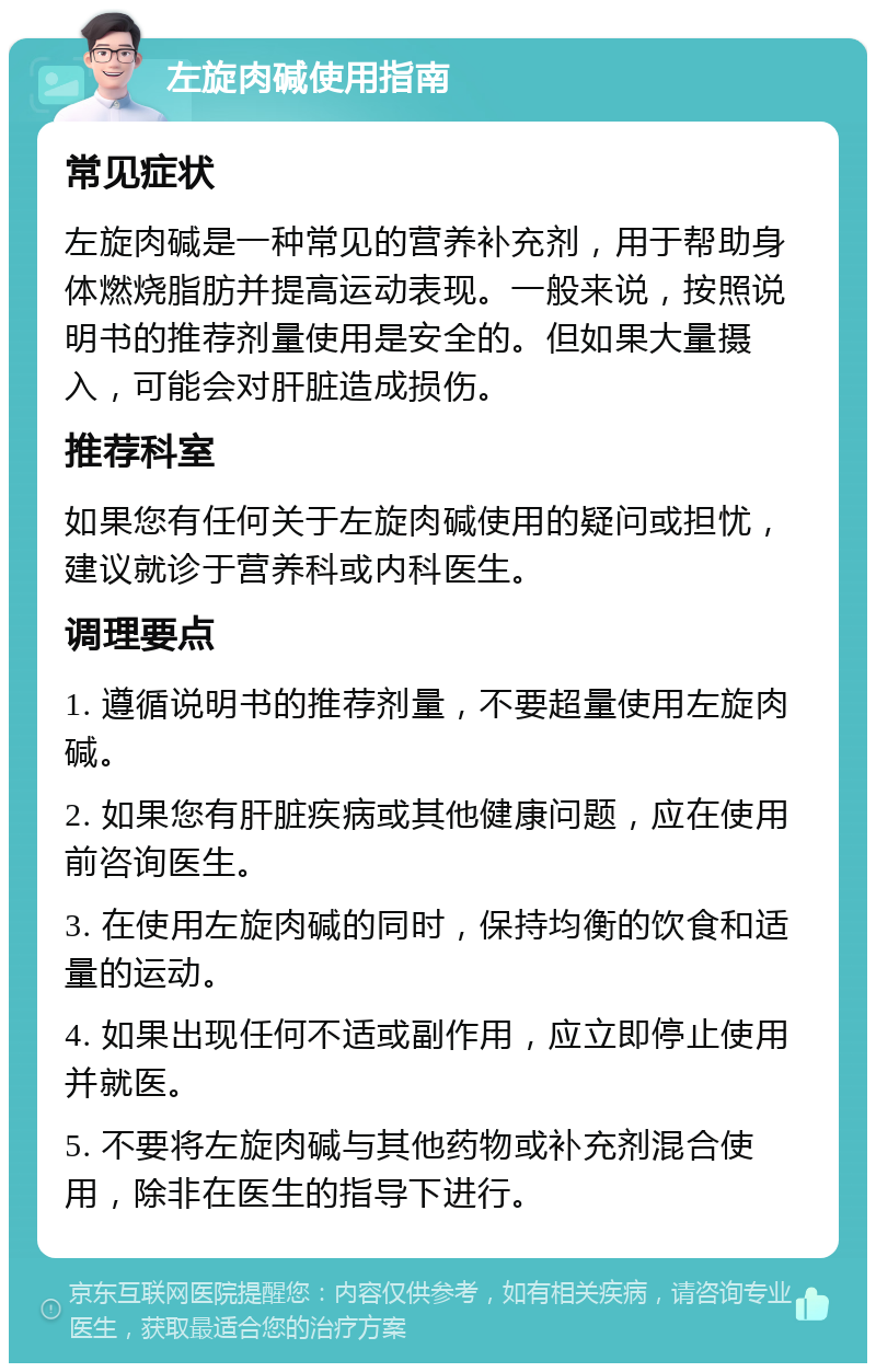 左旋肉碱使用指南 常见症状 左旋肉碱是一种常见的营养补充剂，用于帮助身体燃烧脂肪并提高运动表现。一般来说，按照说明书的推荐剂量使用是安全的。但如果大量摄入，可能会对肝脏造成损伤。 推荐科室 如果您有任何关于左旋肉碱使用的疑问或担忧，建议就诊于营养科或内科医生。 调理要点 1. 遵循说明书的推荐剂量，不要超量使用左旋肉碱。 2. 如果您有肝脏疾病或其他健康问题，应在使用前咨询医生。 3. 在使用左旋肉碱的同时，保持均衡的饮食和适量的运动。 4. 如果出现任何不适或副作用，应立即停止使用并就医。 5. 不要将左旋肉碱与其他药物或补充剂混合使用，除非在医生的指导下进行。