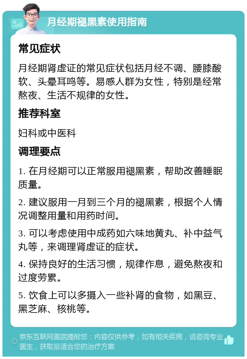 月经期褪黑素使用指南 常见症状 月经期肾虚证的常见症状包括月经不调、腰膝酸软、头晕耳鸣等。易感人群为女性，特别是经常熬夜、生活不规律的女性。 推荐科室 妇科或中医科 调理要点 1. 在月经期可以正常服用褪黑素，帮助改善睡眠质量。 2. 建议服用一月到三个月的褪黑素，根据个人情况调整用量和用药时间。 3. 可以考虑使用中成药如六味地黄丸、补中益气丸等，来调理肾虚证的症状。 4. 保持良好的生活习惯，规律作息，避免熬夜和过度劳累。 5. 饮食上可以多摄入一些补肾的食物，如黑豆、黑芝麻、核桃等。