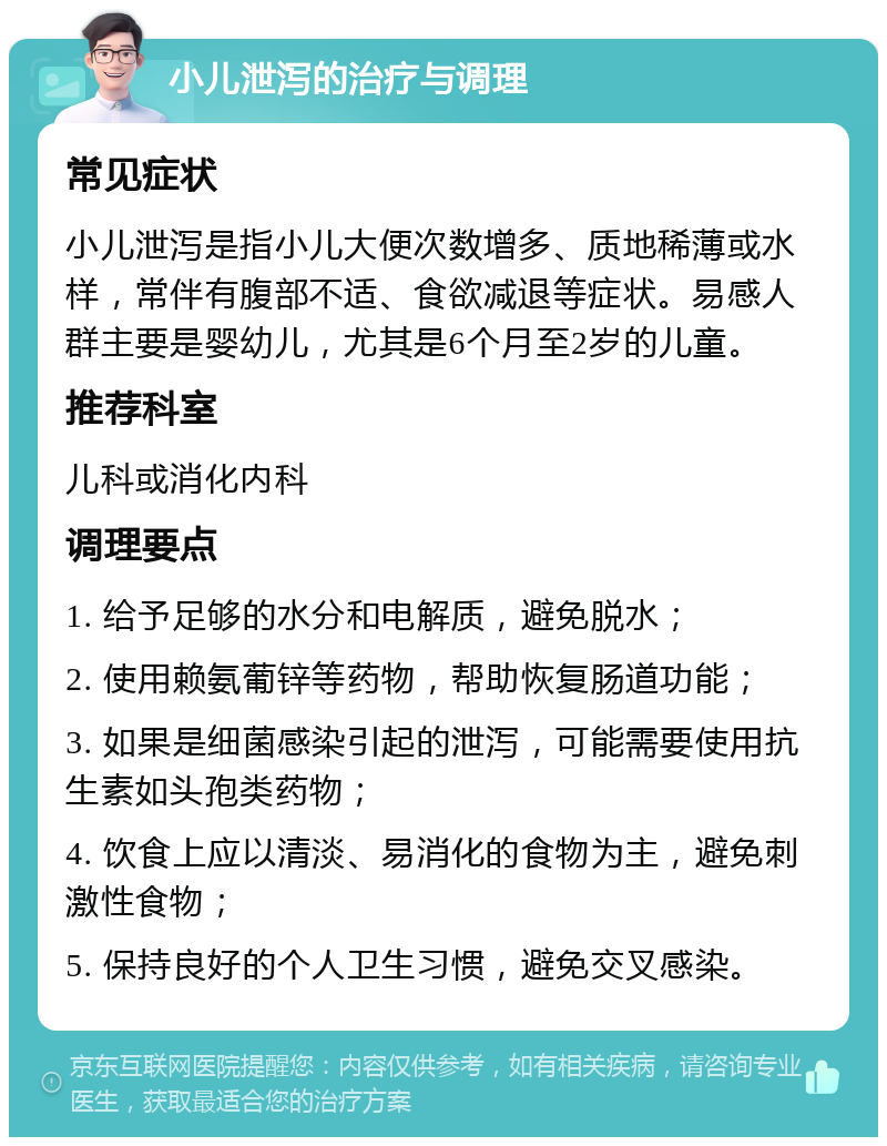 小儿泄泻的治疗与调理 常见症状 小儿泄泻是指小儿大便次数增多、质地稀薄或水样，常伴有腹部不适、食欲减退等症状。易感人群主要是婴幼儿，尤其是6个月至2岁的儿童。 推荐科室 儿科或消化内科 调理要点 1. 给予足够的水分和电解质，避免脱水； 2. 使用赖氨葡锌等药物，帮助恢复肠道功能； 3. 如果是细菌感染引起的泄泻，可能需要使用抗生素如头孢类药物； 4. 饮食上应以清淡、易消化的食物为主，避免刺激性食物； 5. 保持良好的个人卫生习惯，避免交叉感染。