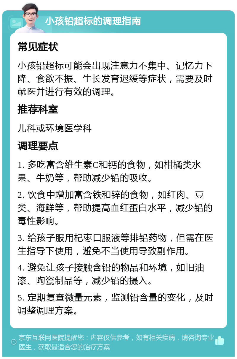 小孩铅超标的调理指南 常见症状 小孩铅超标可能会出现注意力不集中、记忆力下降、食欲不振、生长发育迟缓等症状，需要及时就医并进行有效的调理。 推荐科室 儿科或环境医学科 调理要点 1. 多吃富含维生素C和钙的食物，如柑橘类水果、牛奶等，帮助减少铅的吸收。 2. 饮食中增加富含铁和锌的食物，如红肉、豆类、海鲜等，帮助提高血红蛋白水平，减少铅的毒性影响。 3. 给孩子服用杞枣口服液等排铅药物，但需在医生指导下使用，避免不当使用导致副作用。 4. 避免让孩子接触含铅的物品和环境，如旧油漆、陶瓷制品等，减少铅的摄入。 5. 定期复查微量元素，监测铅含量的变化，及时调整调理方案。