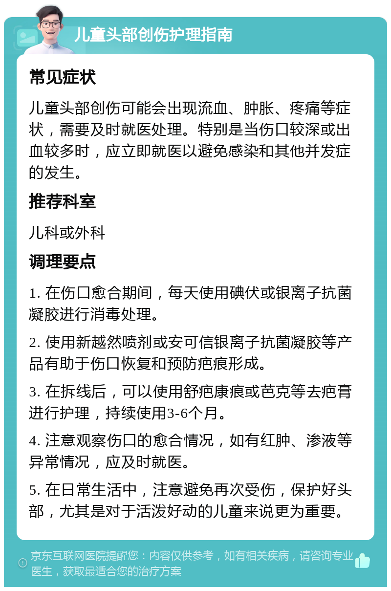 儿童头部创伤护理指南 常见症状 儿童头部创伤可能会出现流血、肿胀、疼痛等症状，需要及时就医处理。特别是当伤口较深或出血较多时，应立即就医以避免感染和其他并发症的发生。 推荐科室 儿科或外科 调理要点 1. 在伤口愈合期间，每天使用碘伏或银离子抗菌凝胶进行消毒处理。 2. 使用新越然喷剂或安可信银离子抗菌凝胶等产品有助于伤口恢复和预防疤痕形成。 3. 在拆线后，可以使用舒疤康痕或芭克等去疤膏进行护理，持续使用3-6个月。 4. 注意观察伤口的愈合情况，如有红肿、渗液等异常情况，应及时就医。 5. 在日常生活中，注意避免再次受伤，保护好头部，尤其是对于活泼好动的儿童来说更为重要。