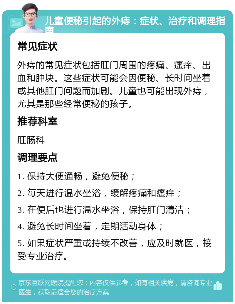 儿童便秘引起的外痔：症状、治疗和调理指南 常见症状 外痔的常见症状包括肛门周围的疼痛、瘙痒、出血和肿块。这些症状可能会因便秘、长时间坐着或其他肛门问题而加剧。儿童也可能出现外痔，尤其是那些经常便秘的孩子。 推荐科室 肛肠科 调理要点 1. 保持大便通畅，避免便秘； 2. 每天进行温水坐浴，缓解疼痛和瘙痒； 3. 在便后也进行温水坐浴，保持肛门清洁； 4. 避免长时间坐着，定期活动身体； 5. 如果症状严重或持续不改善，应及时就医，接受专业治疗。