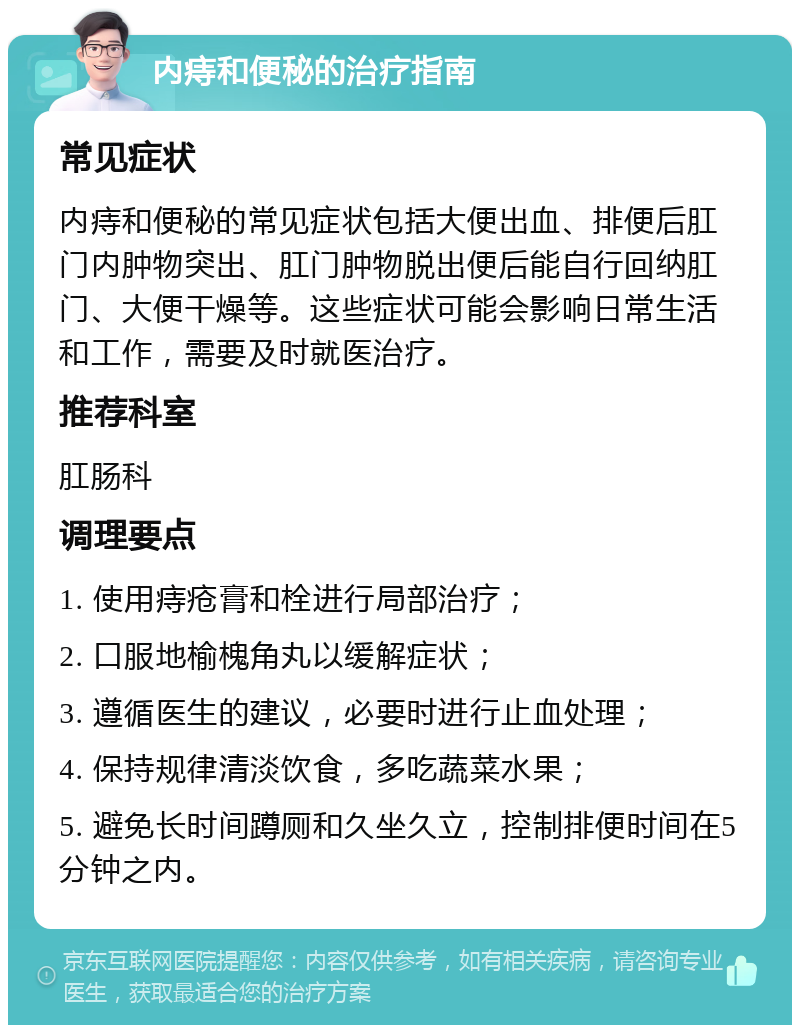 内痔和便秘的治疗指南 常见症状 内痔和便秘的常见症状包括大便出血、排便后肛门内肿物突出、肛门肿物脱出便后能自行回纳肛门、大便干燥等。这些症状可能会影响日常生活和工作，需要及时就医治疗。 推荐科室 肛肠科 调理要点 1. 使用痔疮膏和栓进行局部治疗； 2. 口服地榆槐角丸以缓解症状； 3. 遵循医生的建议，必要时进行止血处理； 4. 保持规律清淡饮食，多吃蔬菜水果； 5. 避免长时间蹲厕和久坐久立，控制排便时间在5分钟之内。