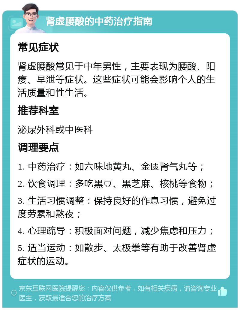 肾虚腰酸的中药治疗指南 常见症状 肾虚腰酸常见于中年男性，主要表现为腰酸、阳痿、早泄等症状。这些症状可能会影响个人的生活质量和性生活。 推荐科室 泌尿外科或中医科 调理要点 1. 中药治疗：如六味地黄丸、金匮肾气丸等； 2. 饮食调理：多吃黑豆、黑芝麻、核桃等食物； 3. 生活习惯调整：保持良好的作息习惯，避免过度劳累和熬夜； 4. 心理疏导：积极面对问题，减少焦虑和压力； 5. 适当运动：如散步、太极拳等有助于改善肾虚症状的运动。