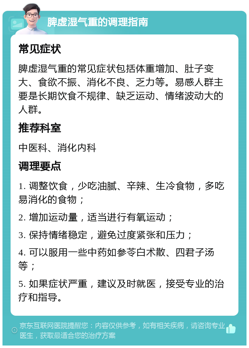 脾虚湿气重的调理指南 常见症状 脾虚湿气重的常见症状包括体重增加、肚子变大、食欲不振、消化不良、乏力等。易感人群主要是长期饮食不规律、缺乏运动、情绪波动大的人群。 推荐科室 中医科、消化内科 调理要点 1. 调整饮食，少吃油腻、辛辣、生冷食物，多吃易消化的食物； 2. 增加运动量，适当进行有氧运动； 3. 保持情绪稳定，避免过度紧张和压力； 4. 可以服用一些中药如参苓白术散、四君子汤等； 5. 如果症状严重，建议及时就医，接受专业的治疗和指导。