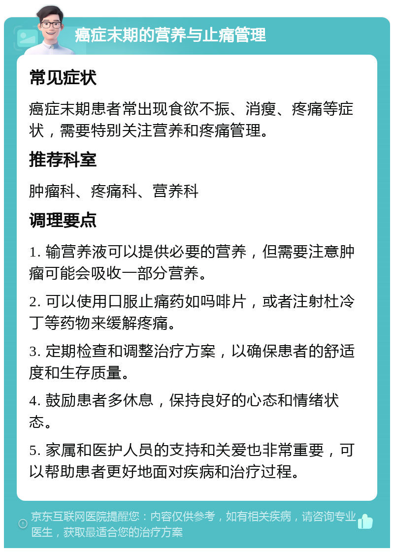 癌症末期的营养与止痛管理 常见症状 癌症末期患者常出现食欲不振、消瘦、疼痛等症状，需要特别关注营养和疼痛管理。 推荐科室 肿瘤科、疼痛科、营养科 调理要点 1. 输营养液可以提供必要的营养，但需要注意肿瘤可能会吸收一部分营养。 2. 可以使用口服止痛药如吗啡片，或者注射杜冷丁等药物来缓解疼痛。 3. 定期检查和调整治疗方案，以确保患者的舒适度和生存质量。 4. 鼓励患者多休息，保持良好的心态和情绪状态。 5. 家属和医护人员的支持和关爱也非常重要，可以帮助患者更好地面对疾病和治疗过程。