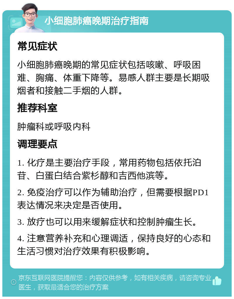 小细胞肺癌晚期治疗指南 常见症状 小细胞肺癌晚期的常见症状包括咳嗽、呼吸困难、胸痛、体重下降等。易感人群主要是长期吸烟者和接触二手烟的人群。 推荐科室 肿瘤科或呼吸内科 调理要点 1. 化疗是主要治疗手段，常用药物包括依托泊苷、白蛋白结合紫杉醇和吉西他滨等。 2. 免疫治疗可以作为辅助治疗，但需要根据PD1表达情况来决定是否使用。 3. 放疗也可以用来缓解症状和控制肿瘤生长。 4. 注意营养补充和心理调适，保持良好的心态和生活习惯对治疗效果有积极影响。