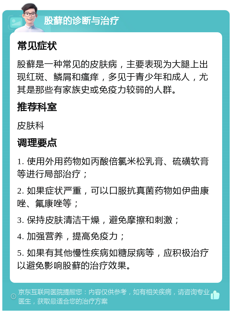 股藓的诊断与治疗 常见症状 股藓是一种常见的皮肤病，主要表现为大腿上出现红斑、鳞屑和瘙痒，多见于青少年和成人，尤其是那些有家族史或免疫力较弱的人群。 推荐科室 皮肤科 调理要点 1. 使用外用药物如丙酸倍氯米松乳膏、硫磺软膏等进行局部治疗； 2. 如果症状严重，可以口服抗真菌药物如伊曲康唑、氟康唑等； 3. 保持皮肤清洁干燥，避免摩擦和刺激； 4. 加强营养，提高免疫力； 5. 如果有其他慢性疾病如糖尿病等，应积极治疗以避免影响股藓的治疗效果。