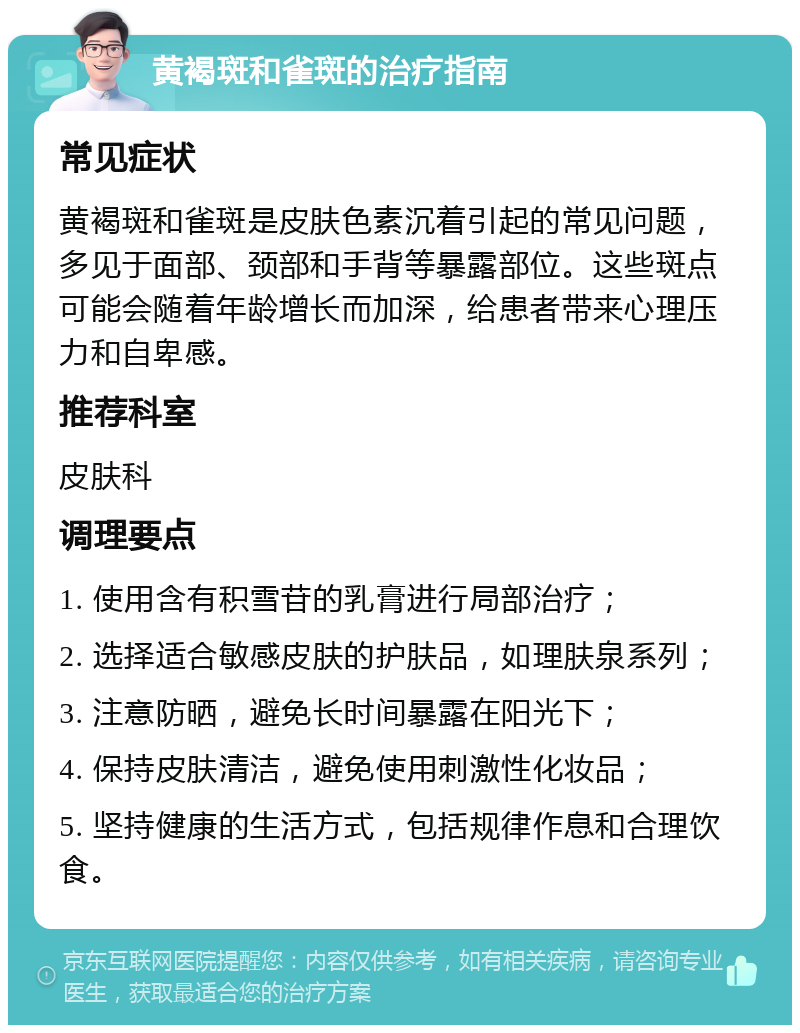 黄褐斑和雀斑的治疗指南 常见症状 黄褐斑和雀斑是皮肤色素沉着引起的常见问题，多见于面部、颈部和手背等暴露部位。这些斑点可能会随着年龄增长而加深，给患者带来心理压力和自卑感。 推荐科室 皮肤科 调理要点 1. 使用含有积雪苷的乳膏进行局部治疗； 2. 选择适合敏感皮肤的护肤品，如理肤泉系列； 3. 注意防晒，避免长时间暴露在阳光下； 4. 保持皮肤清洁，避免使用刺激性化妆品； 5. 坚持健康的生活方式，包括规律作息和合理饮食。