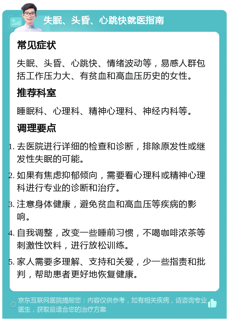 失眠、头昏、心跳快就医指南 常见症状 失眠、头昏、心跳快、情绪波动等，易感人群包括工作压力大、有贫血和高血压历史的女性。 推荐科室 睡眠科、心理科、精神心理科、神经内科等。 调理要点 去医院进行详细的检查和诊断，排除原发性或继发性失眠的可能。 如果有焦虑抑郁倾向，需要看心理科或精神心理科进行专业的诊断和治疗。 注意身体健康，避免贫血和高血压等疾病的影响。 自我调整，改变一些睡前习惯，不喝咖啡浓茶等刺激性饮料，进行放松训练。 家人需要多理解、支持和关爱，少一些指责和批判，帮助患者更好地恢复健康。