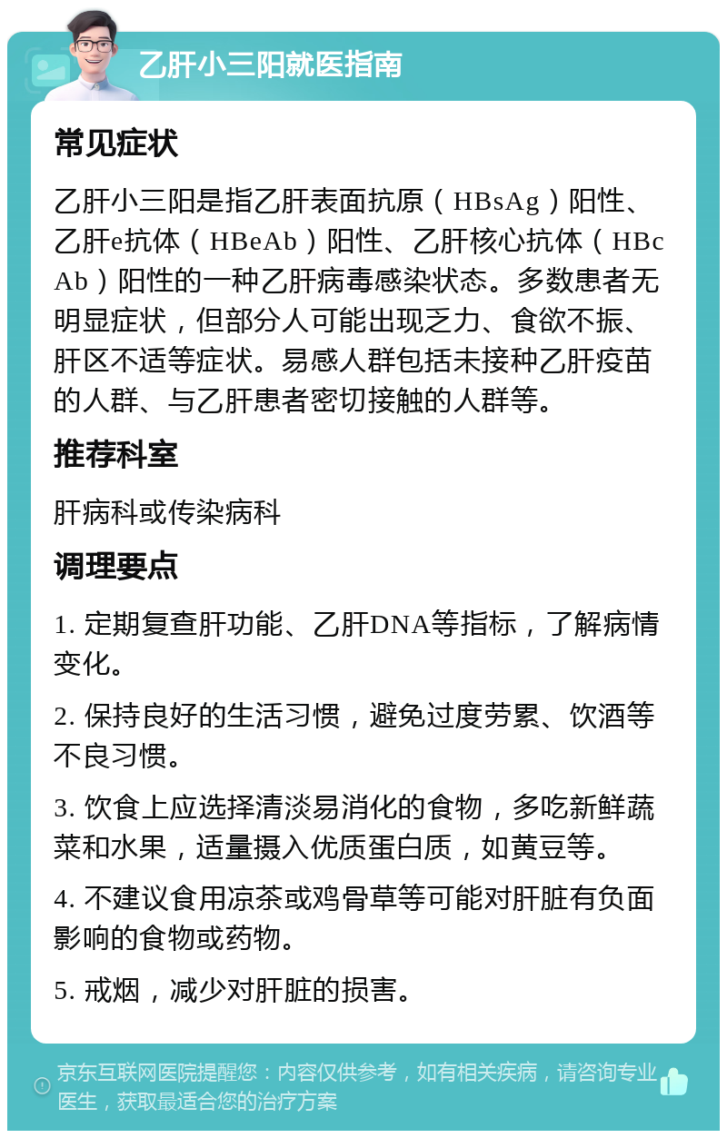 乙肝小三阳就医指南 常见症状 乙肝小三阳是指乙肝表面抗原（HBsAg）阳性、乙肝e抗体（HBeAb）阳性、乙肝核心抗体（HBcAb）阳性的一种乙肝病毒感染状态。多数患者无明显症状，但部分人可能出现乏力、食欲不振、肝区不适等症状。易感人群包括未接种乙肝疫苗的人群、与乙肝患者密切接触的人群等。 推荐科室 肝病科或传染病科 调理要点 1. 定期复查肝功能、乙肝DNA等指标，了解病情变化。 2. 保持良好的生活习惯，避免过度劳累、饮酒等不良习惯。 3. 饮食上应选择清淡易消化的食物，多吃新鲜蔬菜和水果，适量摄入优质蛋白质，如黄豆等。 4. 不建议食用凉茶或鸡骨草等可能对肝脏有负面影响的食物或药物。 5. 戒烟，减少对肝脏的损害。