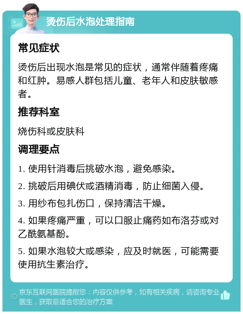 烫伤后水泡处理指南 常见症状 烫伤后出现水泡是常见的症状，通常伴随着疼痛和红肿。易感人群包括儿童、老年人和皮肤敏感者。 推荐科室 烧伤科或皮肤科 调理要点 1. 使用针消毒后挑破水泡，避免感染。 2. 挑破后用碘伏或酒精消毒，防止细菌入侵。 3. 用纱布包扎伤口，保持清洁干燥。 4. 如果疼痛严重，可以口服止痛药如布洛芬或对乙酰氨基酚。 5. 如果水泡较大或感染，应及时就医，可能需要使用抗生素治疗。