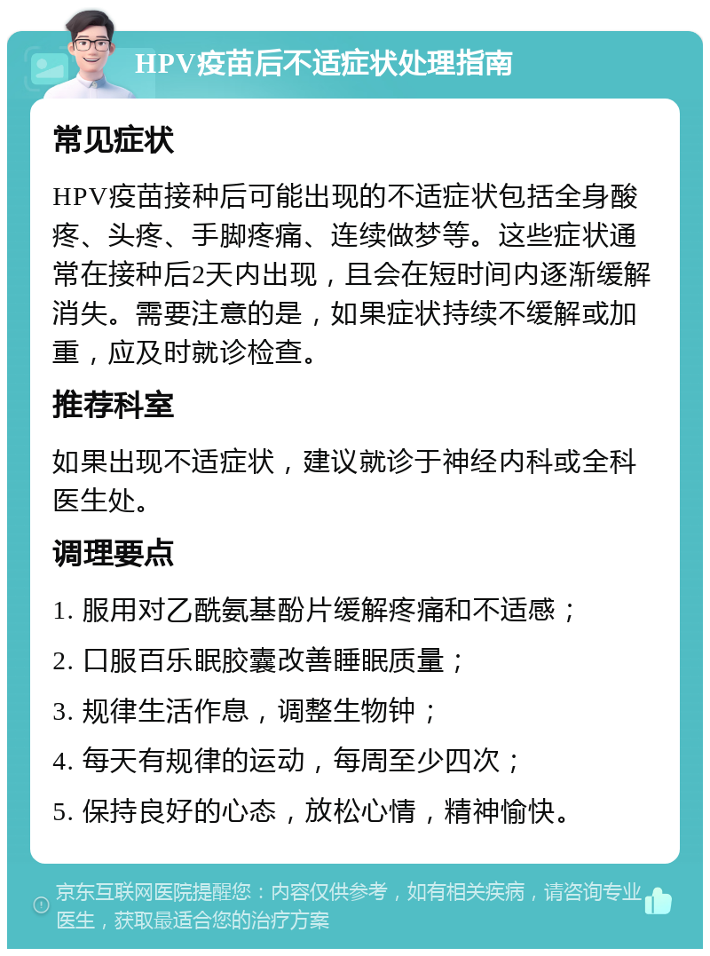 HPV疫苗后不适症状处理指南 常见症状 HPV疫苗接种后可能出现的不适症状包括全身酸疼、头疼、手脚疼痛、连续做梦等。这些症状通常在接种后2天内出现，且会在短时间内逐渐缓解消失。需要注意的是，如果症状持续不缓解或加重，应及时就诊检查。 推荐科室 如果出现不适症状，建议就诊于神经内科或全科医生处。 调理要点 1. 服用对乙酰氨基酚片缓解疼痛和不适感； 2. 口服百乐眠胶囊改善睡眠质量； 3. 规律生活作息，调整生物钟； 4. 每天有规律的运动，每周至少四次； 5. 保持良好的心态，放松心情，精神愉快。