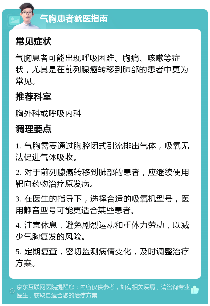 气胸患者就医指南 常见症状 气胸患者可能出现呼吸困难、胸痛、咳嗽等症状，尤其是在前列腺癌转移到肺部的患者中更为常见。 推荐科室 胸外科或呼吸内科 调理要点 1. 气胸需要通过胸腔闭式引流排出气体，吸氧无法促进气体吸收。 2. 对于前列腺癌转移到肺部的患者，应继续使用靶向药物治疗原发病。 3. 在医生的指导下，选择合适的吸氧机型号，医用静音型号可能更适合某些患者。 4. 注意休息，避免剧烈运动和重体力劳动，以减少气胸复发的风险。 5. 定期复查，密切监测病情变化，及时调整治疗方案。