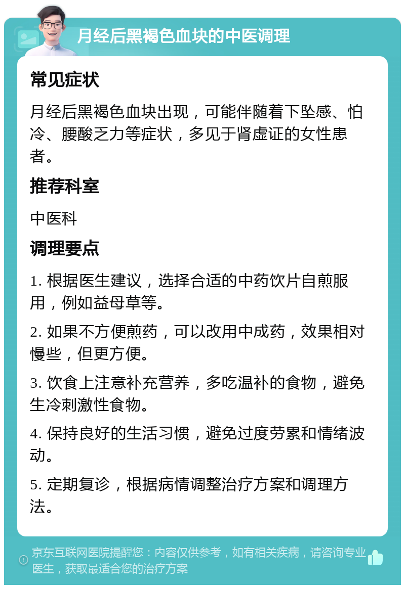 月经后黑褐色血块的中医调理 常见症状 月经后黑褐色血块出现，可能伴随着下坠感、怕冷、腰酸乏力等症状，多见于肾虚证的女性患者。 推荐科室 中医科 调理要点 1. 根据医生建议，选择合适的中药饮片自煎服用，例如益母草等。 2. 如果不方便煎药，可以改用中成药，效果相对慢些，但更方便。 3. 饮食上注意补充营养，多吃温补的食物，避免生冷刺激性食物。 4. 保持良好的生活习惯，避免过度劳累和情绪波动。 5. 定期复诊，根据病情调整治疗方案和调理方法。